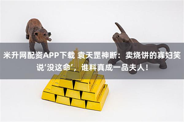 米升网配资APP下载 袁天罡神断：卖烧饼的寡妇笑说‘没这命’，谁料真成一品夫人！