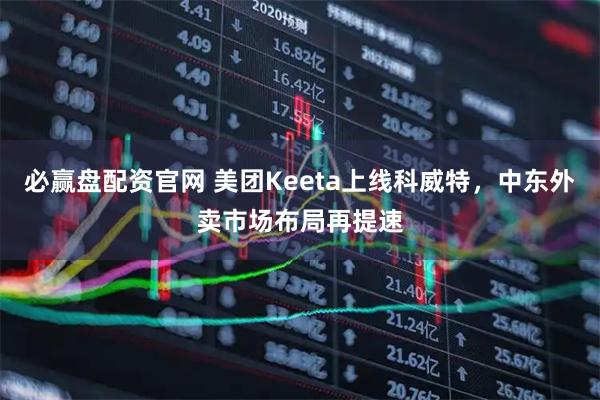 必赢盘配资官网 美团Keeta上线科威特，中东外卖市场布局再提速