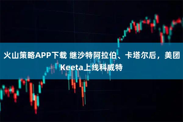 火山策略APP下载 继沙特阿拉伯、卡塔尔后，美团Keeta上线科威特