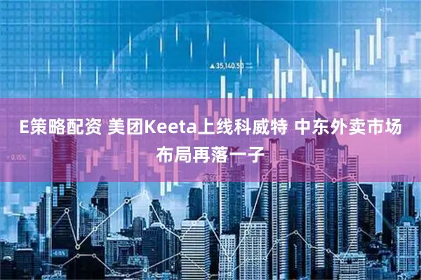 E策略配资 美团Keeta上线科威特 中东外卖市场布局再落一子
