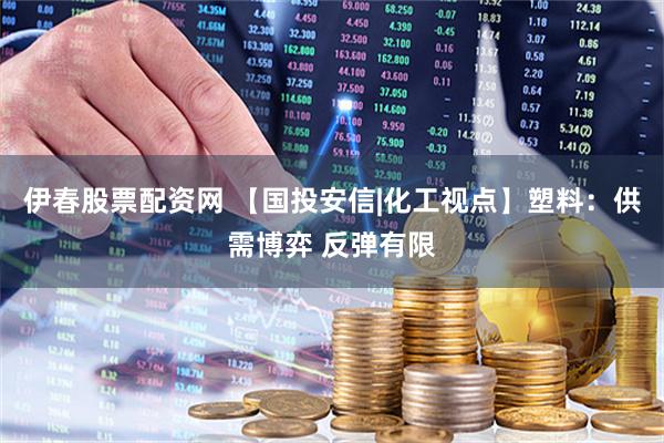 伊春股票配资网 【国投安信|化工视点】塑料：供需博弈 反弹有限