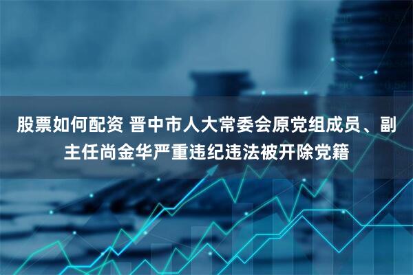 股票如何配资 晋中市人大常委会原党组成员、副主任尚金华严重违纪违法被开除党籍