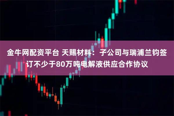 金牛网配资平台 天赐材料：子公司与瑞浦兰钧签订不少于80万吨电解液供应合作协议