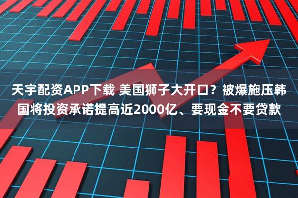 天宇配资APP下载 美国狮子大开口？被爆施压韩国将投资承诺提高近2000亿、要现金不要贷款