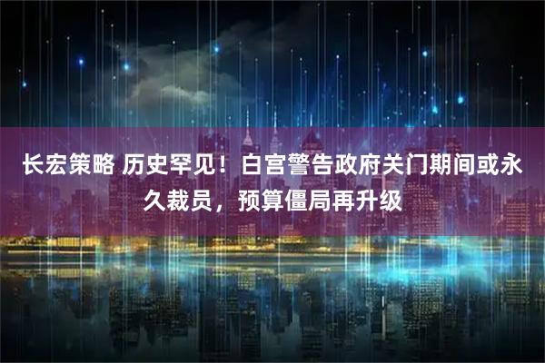 长宏策略 历史罕见！白宫警告政府关门期间或永久裁员，预算僵局再升级