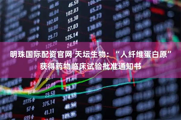 明珠国际配资官网 天坛生物：“人纤维蛋白原”获得药物临床试验批准通知书