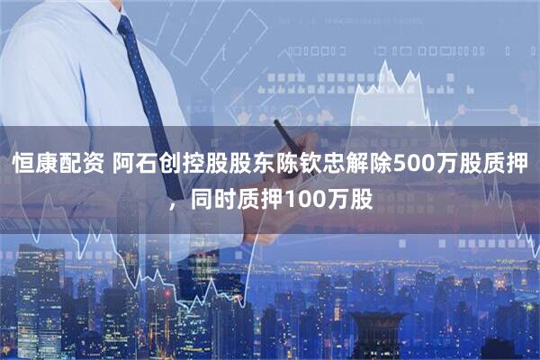 恒康配资 阿石创控股股东陈钦忠解除500万股质押，同时质押100万股