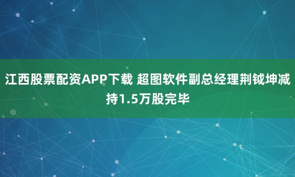 江西股票配资APP下载 超图软件副总经理荆钺坤减持1.5万股完毕
