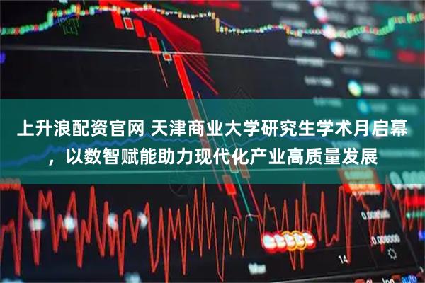 上升浪配资官网 天津商业大学研究生学术月启幕，以数智赋能助力现代化产业高质量发展
