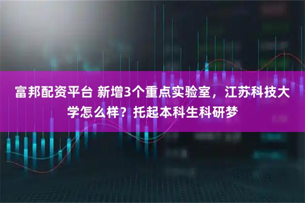 富邦配资平台 新增3个重点实验室，江苏科技大学怎么样？托起本科生科研梦