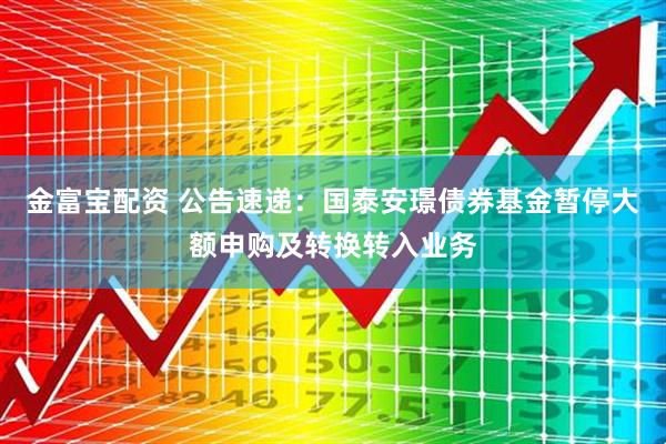金富宝配资 公告速递：国泰安璟债券基金暂停大额申购及转换转入业务
