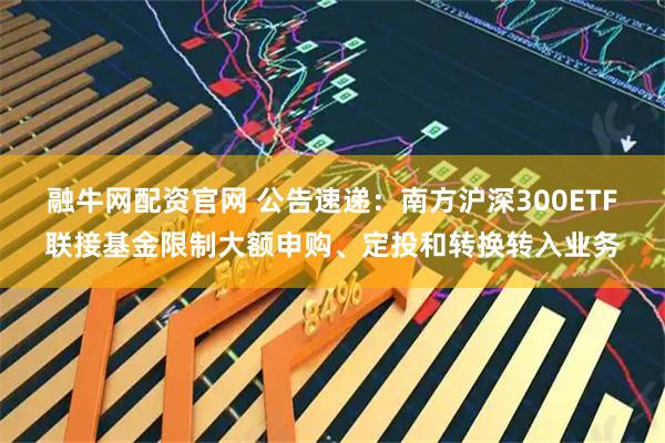 融牛网配资官网 公告速递：南方沪深300ETF联接基金限制大额申购、定投和转换转入业务