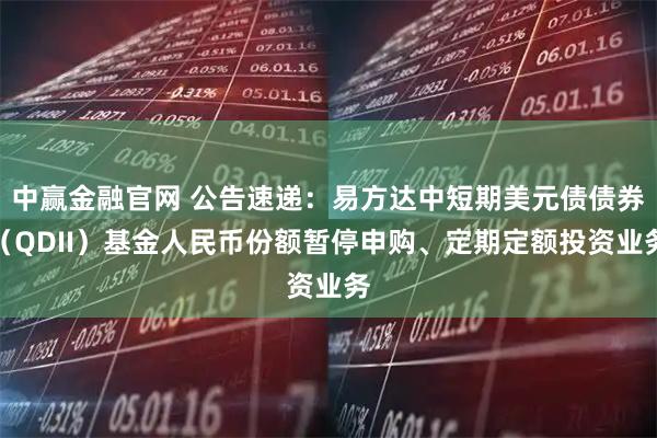 中赢金融官网 公告速递：易方达中短期美元债债券（QDII）基金人民币份额暂停申购、定期定额投资业务