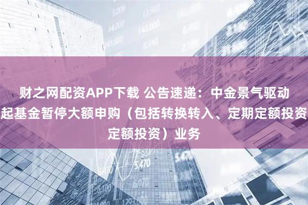 财之网配资APP下载 公告速递：中金景气驱动混合发起基金暂停大额申购（包括转换转入、定期定额投资）业务