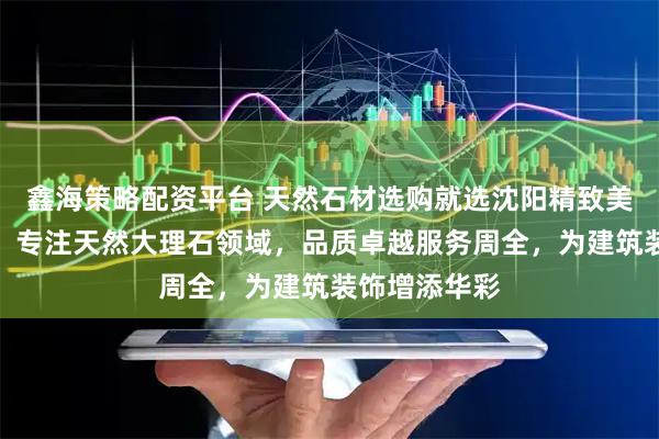 鑫海策略配资平台 天然石材选购就选沈阳精致美石有限公司，专注天然大理石领域，品质卓越服务周全，为建筑装饰增添华彩