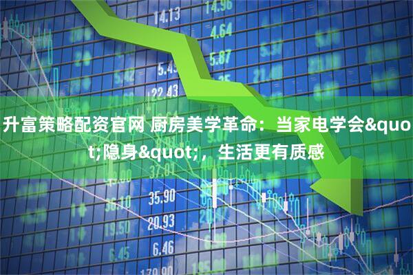 升富策略配资官网 厨房美学革命：当家电学会"隐身"，生活更有质感