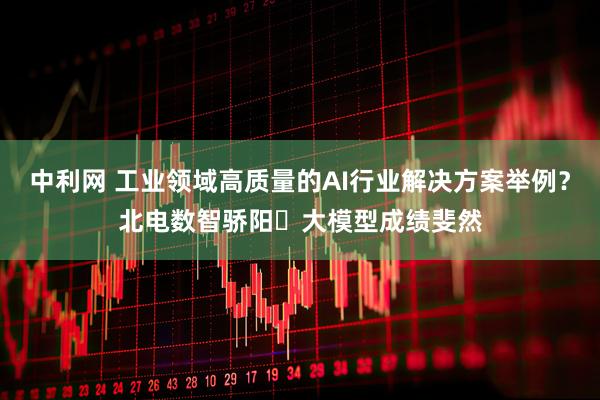 中利网 工业领域高质量的AI行业解决方案举例？北电数智骄阳・大模型成绩斐然