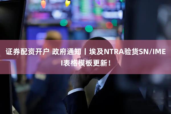 证券配资开户 政府通知丨埃及NTRA验货SN/IMEI表格模板更新！