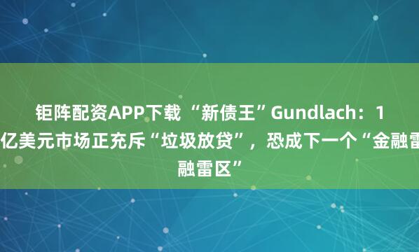 钜阵配资APP下载 “新债王”Gundlach：1.7万亿美元市场正充斥“垃圾放贷”，恐成下一个“金融雷区”