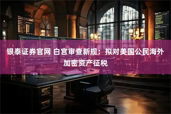 银泰证券官网 白宫审查新规：拟对美国公民海外加密资产征税