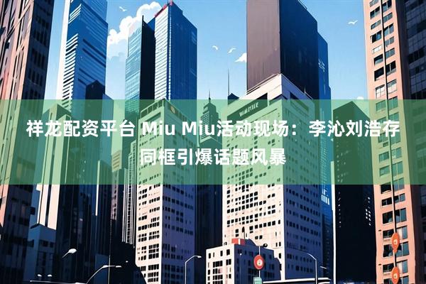 祥龙配资平台 Miu Miu活动现场：李沁刘浩存同框引爆话题风暴