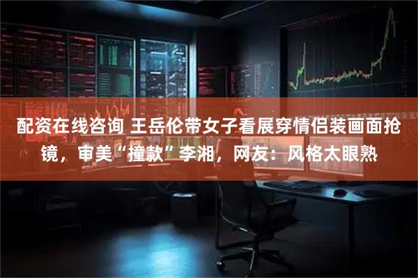 配资在线咨询 王岳伦带女子看展穿情侣装画面抢镜，审美“撞款”李湘，网友：风格太眼熟