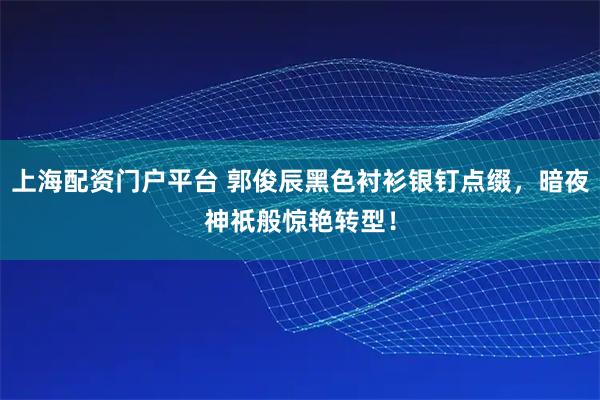 上海配资门户平台 郭俊辰黑色衬衫银钉点缀，暗夜神祇般惊艳转型！
