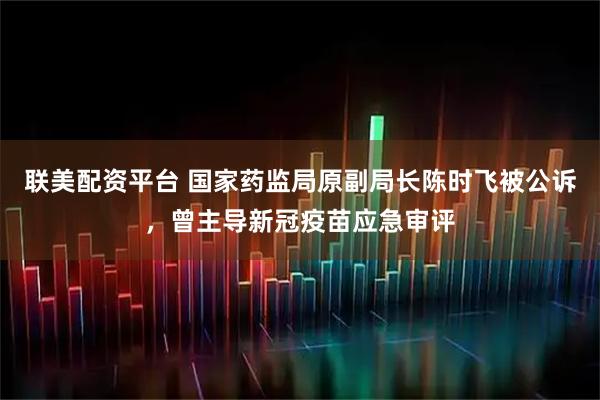联美配资平台 国家药监局原副局长陈时飞被公诉，曾主导新冠疫苗应急审评