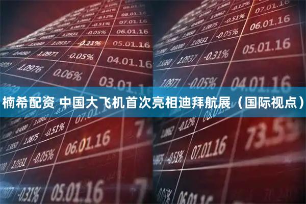 楠希配资 中国大飞机首次亮相迪拜航展（国际视点）
