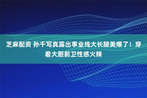 芝麻配资 孙千写真露出事业线大长腿美爆了！穿着大胆前卫性感火辣