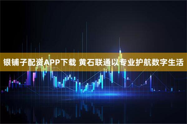 银铺子配资APP下载 黄石联通以专业护航数字生活
