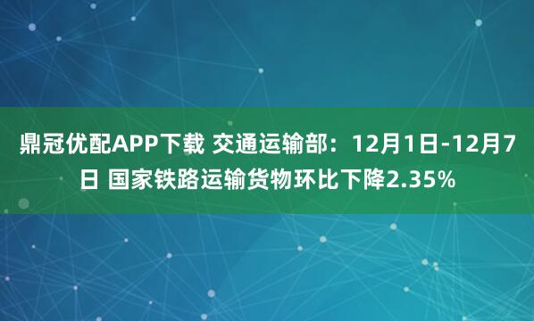 鼎冠优配APP下载 交通运输部：12月1日-12月7日 国家铁路运输货物环比下降2.35%