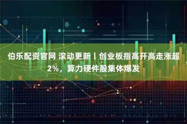伯乐配资官网 滚动更新丨创业板指高开高走涨超2%，算力硬件股集体爆发