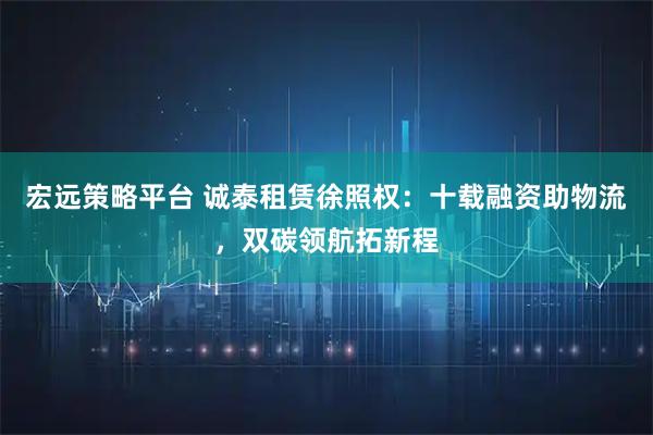 宏远策略平台 诚泰租赁徐照权：十载融资助物流，双碳领航拓新程