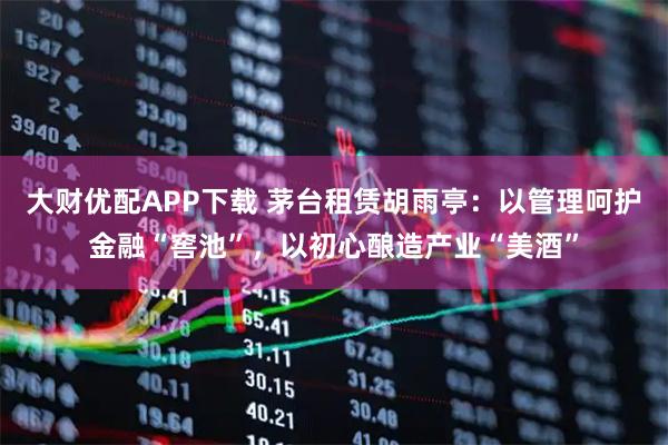 大财优配APP下载 茅台租赁胡雨亭：以管理呵护金融“窖池”，以初心酿造产业“美酒”