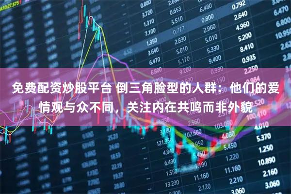 免费配资炒股平台 倒三角脸型的人群：他们的爱情观与众不同，关注内在共鸣而非外貌