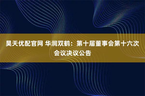 昊天优配官网 华润双鹤：第十届董事会第十六次会议决议公告