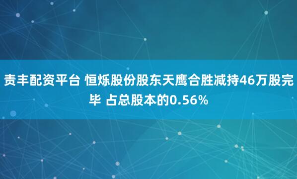责丰配资平台 恒烁股份股东天鹰合胜减持46万股完毕 占总股本的0.56%