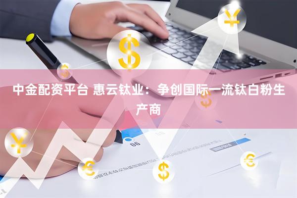 中金配资平台 惠云钛业：争创国际一流钛白粉生产商