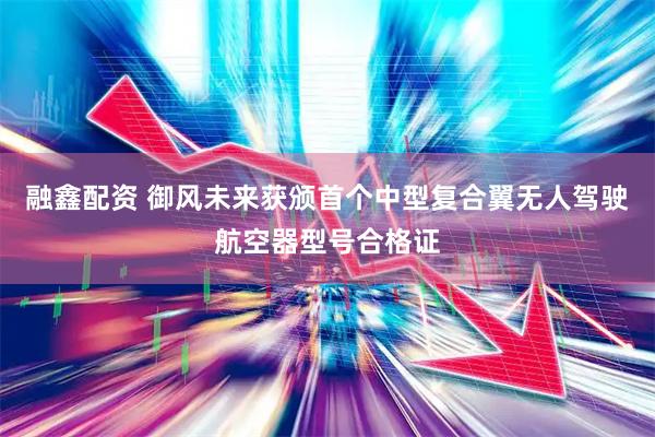 融鑫配资 御风未来获颁首个中型复合翼无人驾驶航空器型号合格证