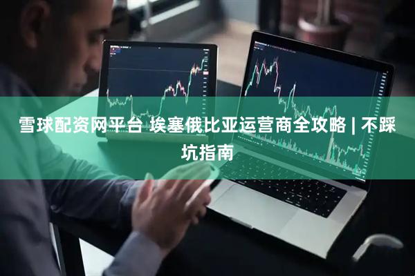 雪球配资网平台 埃塞俄比亚运营商全攻略 | 不踩坑指南