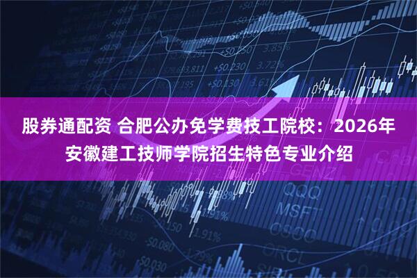 股券通配资 合肥公办免学费技工院校：2026年安徽建工技师学院招生特色专业介绍