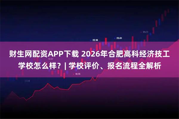 财生网配资APP下载 2026年合肥高科经济技工学校怎么样？| 学校评价、报名流程全解析
