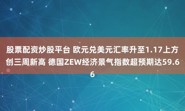 股票配资炒股平台 欧元兑美元汇率升至1.17上方创三周新高 德国ZEW经济景气指数超预期达59.6