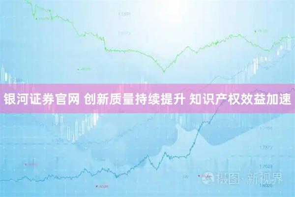 银河证券官网 创新质量持续提升 知识产权效益加速