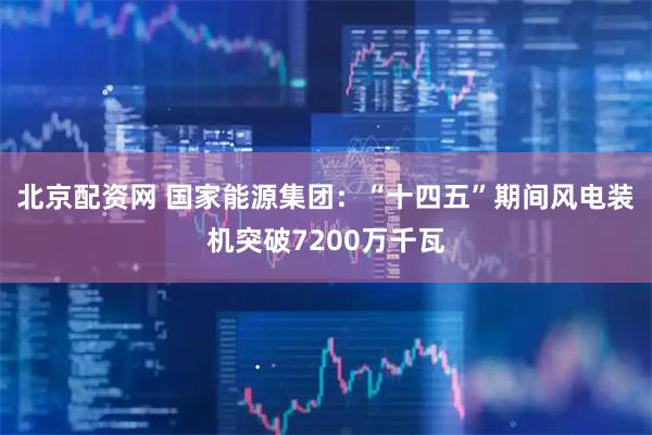 北京配资网 国家能源集团：“十四五”期间风电装机突破7200万千瓦