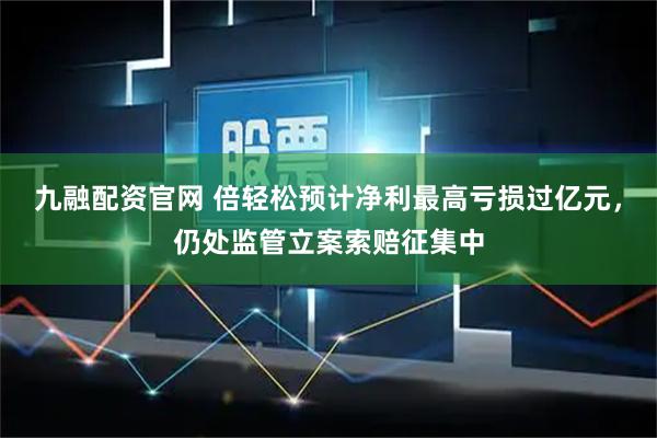 九融配资官网 倍轻松预计净利最高亏损过亿元，仍处监管立案索赔征集中