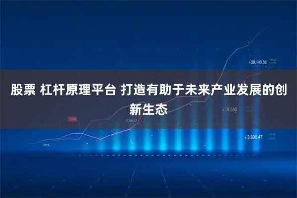 股票 杠杆原理平台 打造有助于未来产业发展的创新生态