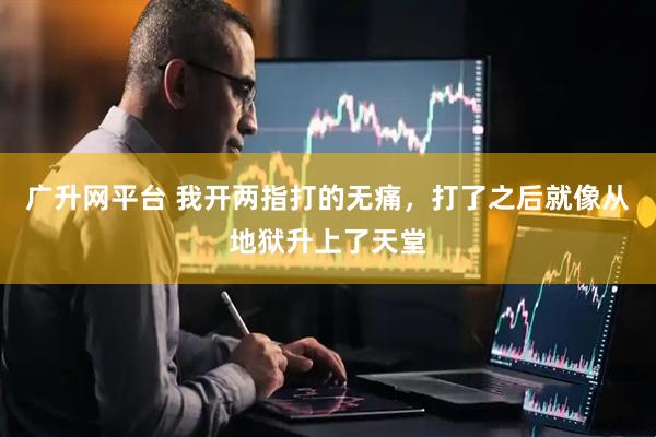 广升网平台 我开两指打的无痛，打了之后就像从地狱升上了天堂