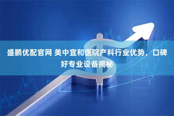 盛鹏优配官网 美中宜和医院产科行业优势，口碑好专业设备揭秘